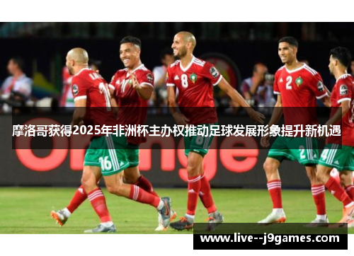 摩洛哥获得2025年非洲杯主办权推动足球发展形象提升新机遇